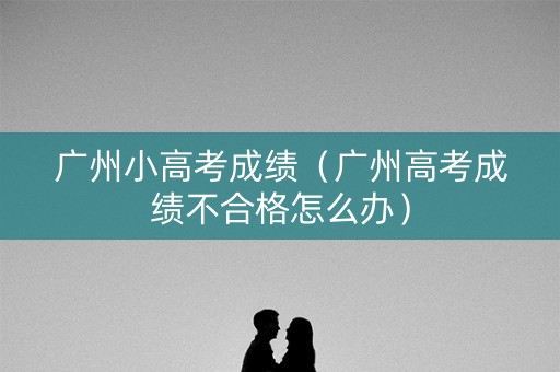 广州小高考成绩(广州高考成绩不合格怎么办) 广州小高考成绩(广州高考成绩不合格怎么办)
