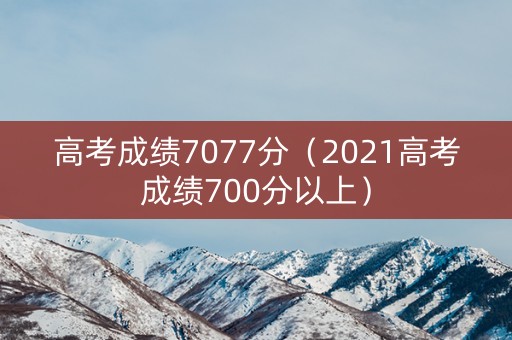 高考成绩7077分（2021高考成绩700分以上）
