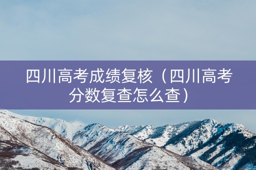 四川高考成绩复核（四川高考分数复查怎么查）