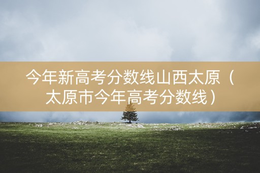 今年新高考分数线山西太原（太原市今年高考分数线）