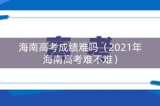 海南高考成绩难吗（2021年海南高考难不难）