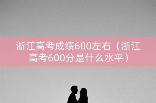 浙江高考成绩600左右（浙江高考600分是什么水平）