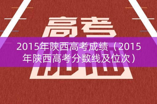 2015年陕西高考成绩（2015年陕西高考分数线及位次）