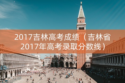 2017吉林高考成绩(吉林省2017年高考录取分数线) 2017吉林高考成绩(吉林省2017年高考录取分数线)