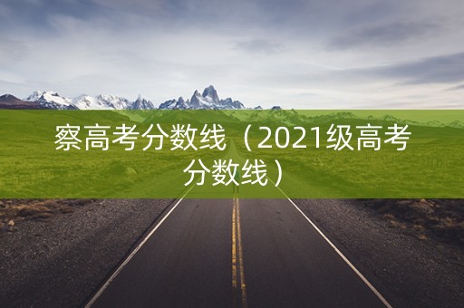 察高考分数线(2021级高考分数线) 察高考分数线(2021级高考分数线)