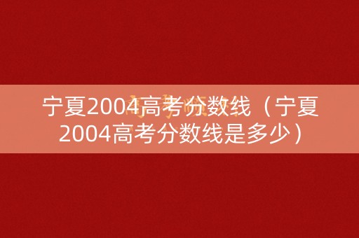 宁夏2004高考分数线（宁夏2004高考分数线是多少）