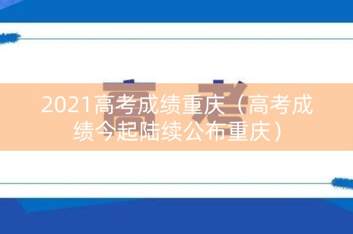 2021高考成绩重庆（高考成绩今起陆续公布重庆）