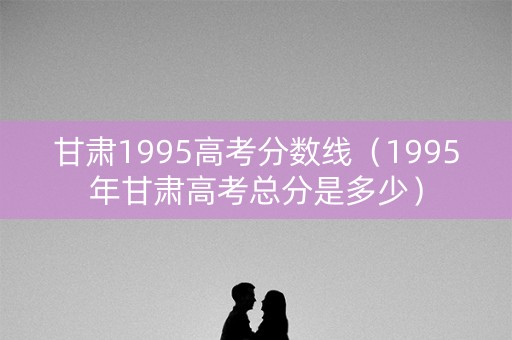 甘肃1995高考分数线（1995年甘肃高考总分是多少）