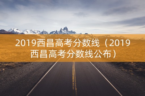 2019西昌高考分数线（2019西昌高考分数线公布）