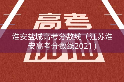 淮安盐城高考分数线（江苏淮安高考分数线2021）