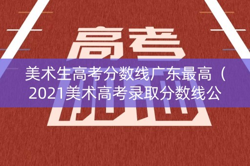 美术生高考分数线广东最高（2021美术高考录取分数线公布广东）