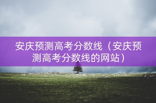 安庆预测高考分数线（安庆预测高考分数线的网站）