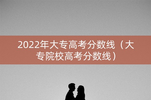 2022年大专高考分数线(大专院校高考分数线) 2022年大专高考分数线(大专院校高考分数线)