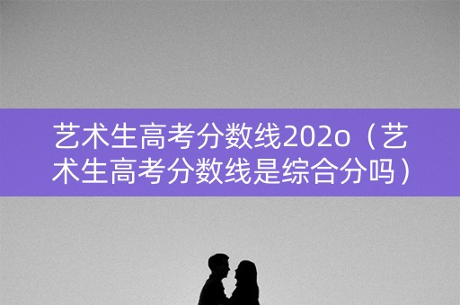 艺术生高考分数线202o（艺术生高考分数线是综合分吗）