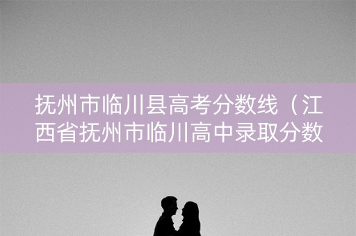 抚州市临川县高考分数线（江西省抚州市临川高中录取分数线）