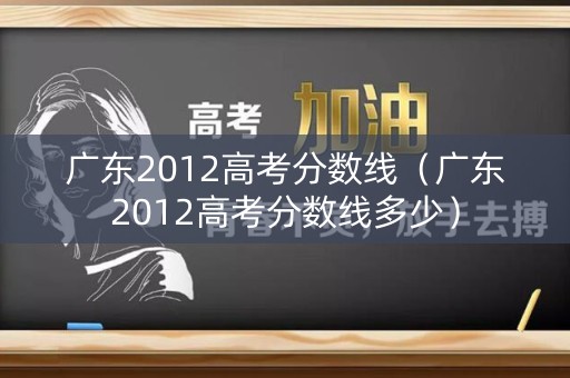 广东2012高考分数线（广东2012高考分数线多少）