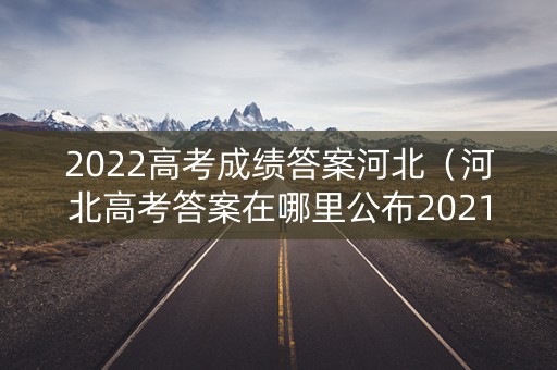 2022高考成绩答案河北（河北高考答案在哪里公布2021）