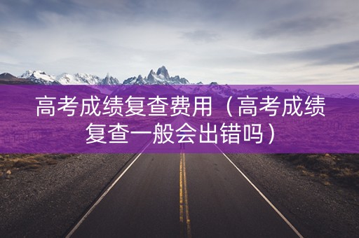高考成绩复查费用（高考成绩复查一般会出错吗）