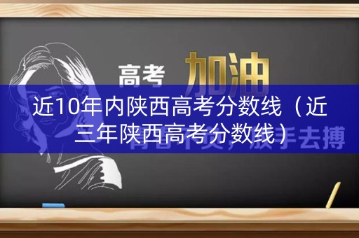 近10年内陕西高考分数线（近三年陕西高考分数线）