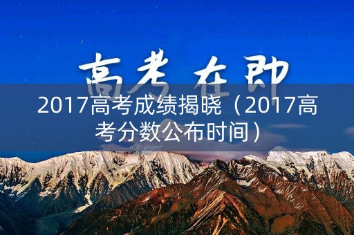 2017高考成绩揭晓（2017高考分数公布时间）