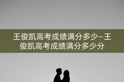 王俊凯高考成绩满分多少—王俊凯高考成绩满分多少分
