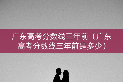 广东高考分数线三年前(广东高考分数线三年前是多少) 广东高考分数线三年前(广东高考分数线三年前是多少)