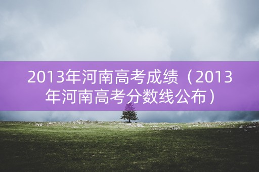 2013年河南高考成绩(2013年河南高考分数线公布) 2013年河南高考成绩(2013年河南高考分数线公布)