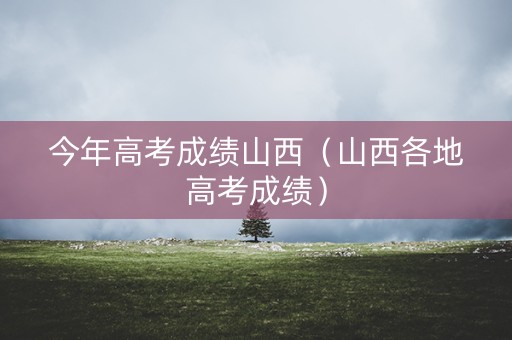 今年高考成绩山西(山西各地高考成绩) 今年高考成绩山西(山西各地高考成绩)