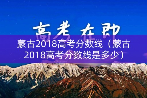 蒙古2018高考分数线（蒙古2018高考分数线是多少）