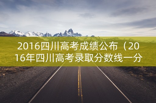 2016四川高考成绩公布(2016年四川高考录取分数线一分一段表) 2016四川高考成绩公布(2016年四川高考录取分数线一分一段表)