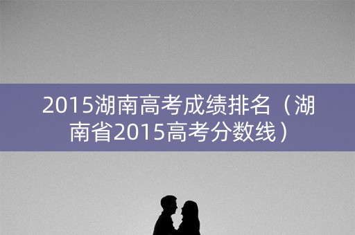 2015湖南高考成绩排名(湖南省2015高考分数线) 2015湖南高考成绩排名(湖南省2015高考分数线)