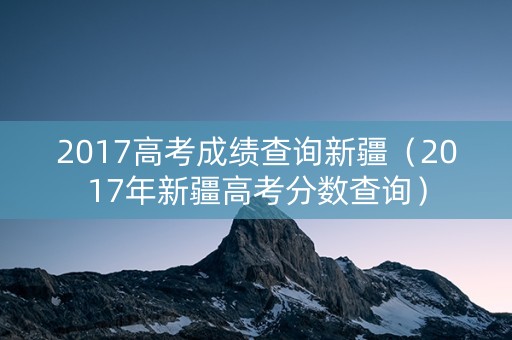 2017高考成绩查询新疆（2017年新疆高考分数查询）