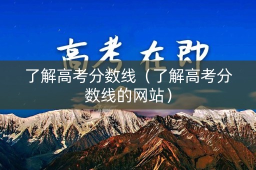 了解高考分数线(了解高考分数线的网站) 了解高考分数线(了解高考分数线的网站)