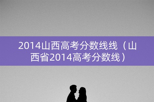 2014山西高考分数线线(山西省2014高考分数线) 2014山西高考分数线线(山西省2014高考分数线)
