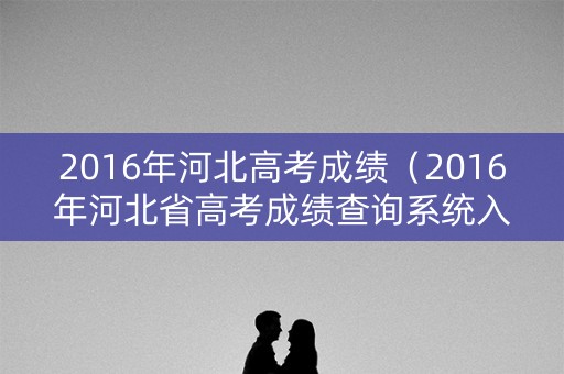 2016年河北高考成绩（2016年河北省高考成绩查询系统入口）