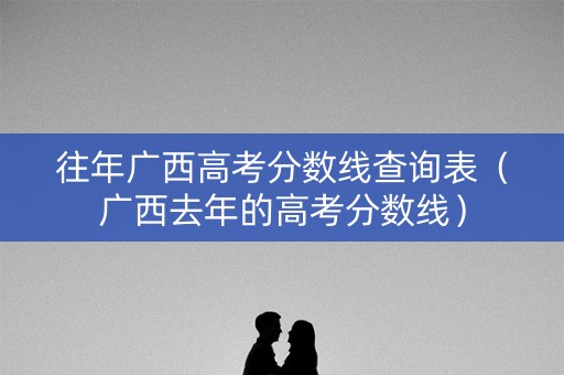 往年广西高考分数线查询表（广西去年的高考分数线）