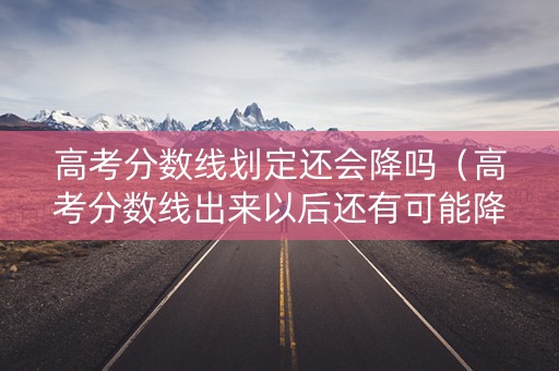 高考分数线划定还会降吗（高考分数线出来以后还有可能降分吗?）