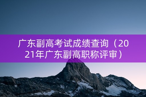 广东副高考试成绩查询(2021年广东副高职称评审) 广东副高考试成绩查询(2021年广东副高职称评审)
