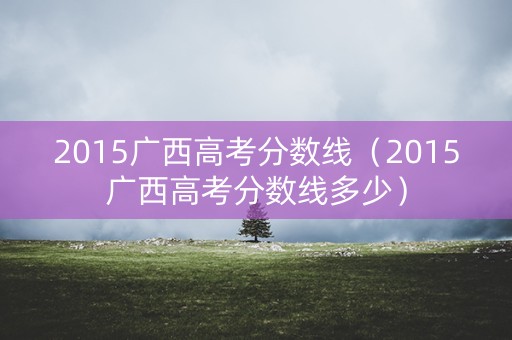 2015广西高考分数线(2015广西高考分数线多少) 2015广西高考分数线(2015广西高考分数线多少)