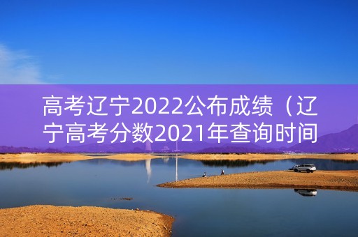 高考辽宁2022公布成绩（辽宁高考分数2021年查询时间）