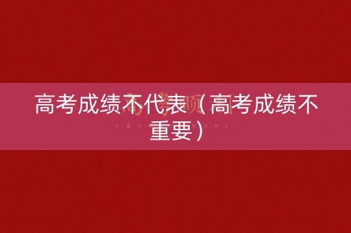 高考成绩不代表(高考成绩不重要) 高考成绩不代表(高考成绩不重要)