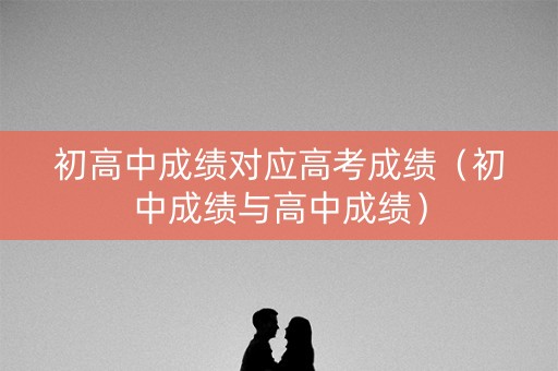 初高中成绩对应高考成绩（初中成绩与高中成绩）