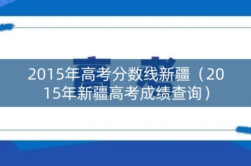 2015年高考分数线新疆(2015年新疆高考成绩查询) 2015年高考分数线新疆(2015年新疆高考成绩查询)