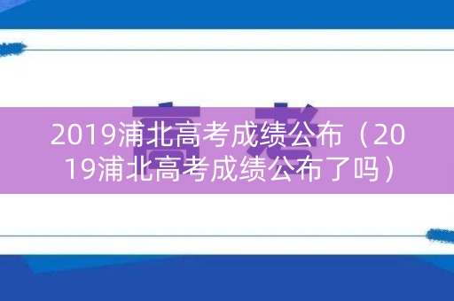 2019浦北高考成绩公布（2019浦北高考成绩公布了吗）