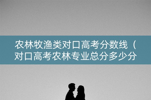 农林牧渔类对口高考分数线（对口高考农林专业总分多少分）