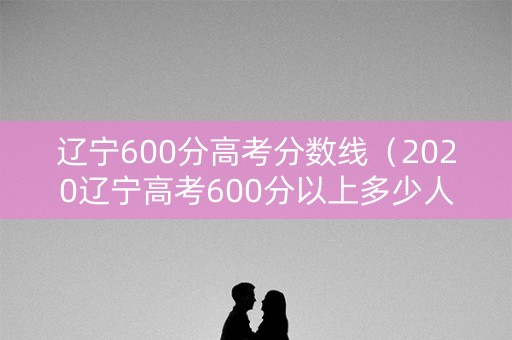 辽宁600分高考分数线（2020辽宁高考600分以上多少人）