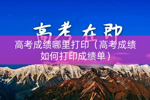 高考成绩哪里打印（高考成绩如何打印成绩单）