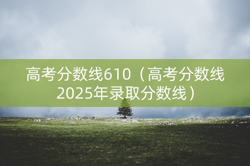 高考分数线610（高考分数线2025年录取分数线）