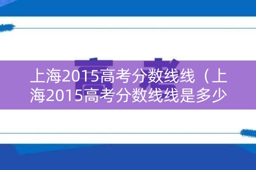 上海2015高考分数线线(上海2015高考分数线线是多少) 上海2015高考分数线线(上海2015高考分数线线是多少)