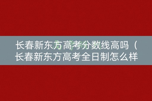 长春新东方高考分数线高吗(长春新东方高考全日制怎么样) 长春新东方高考分数线高吗(长春新东方高考全日制怎么样)